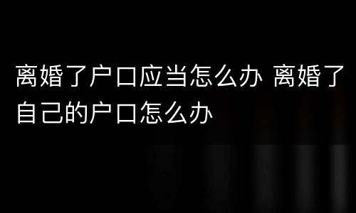 离婚了户口应当怎么办 离婚了自己的户口怎么办