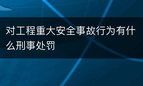 对工程重大安全事故行为有什么刑事处罚