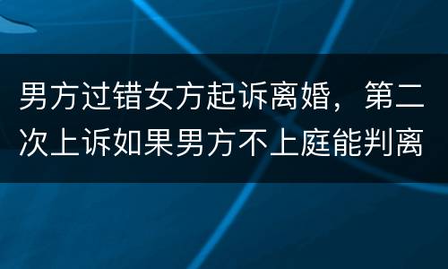 男方过错女方起诉离婚，第二次上诉如果男方不上庭能判离婚吗