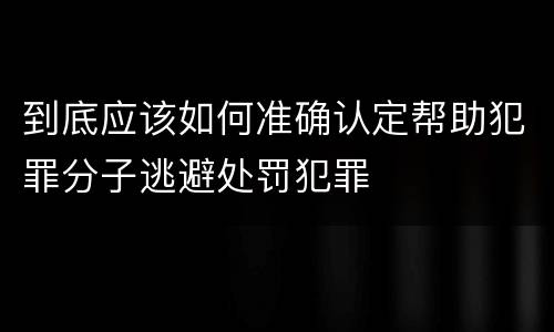 到底应该如何准确认定帮助犯罪分子逃避处罚犯罪