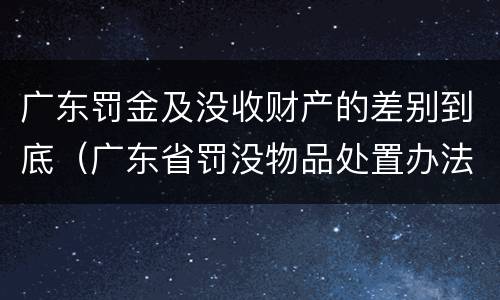 广东罚金及没收财产的差别到底（广东省罚没物品处置办法）