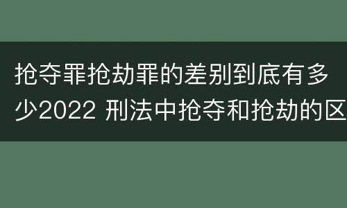 抢夺罪抢劫罪的差别到底有多少2022 刑法中抢夺和抢劫的区别