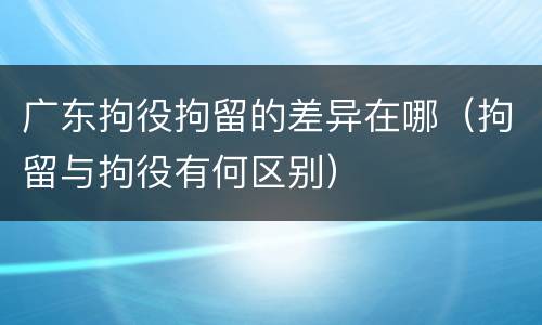 广东拘役拘留的差异在哪（拘留与拘役有何区别）