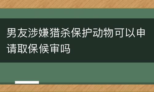 男友涉嫌猎杀保护动物可以申请取保候审吗