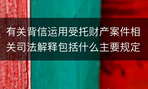 有关背信运用受托财产案件相关司法解释包括什么主要规定