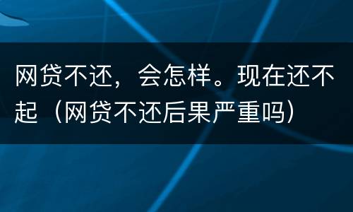 网贷不还，会怎样。现在还不起（网贷不还后果严重吗）