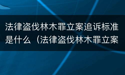 法律盗伐林木罪立案追诉标准是什么（法律盗伐林木罪立案追诉标准是什么样的）