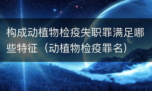 构成动植物检疫失职罪满足哪些特征（动植物检疫罪名）