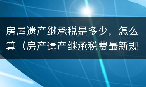 房屋遗产继承税是多少，怎么算（房产遗产继承税费最新规定）