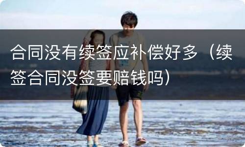 合同没有续签应补偿好多（续签合同没签要赔钱吗）