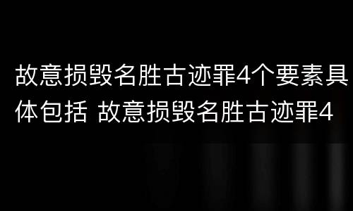 故意损毁名胜古迹罪4个要素具体包括 故意损毁名胜古迹罪4个要素具体包括什么