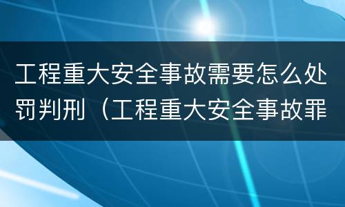 工程重大安全事故需要怎么处罚判刑（工程重大安全事故罪的处罚）