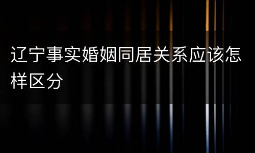 辽宁事实婚姻同居关系应该怎样区分