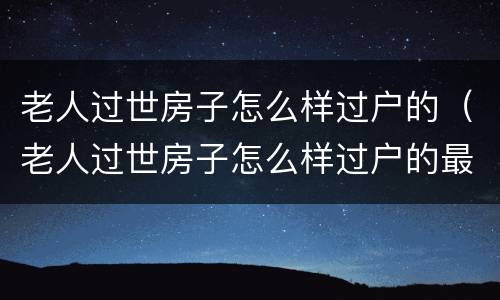 老人过世房子怎么样过户的（老人过世房子怎么样过户的最快）
