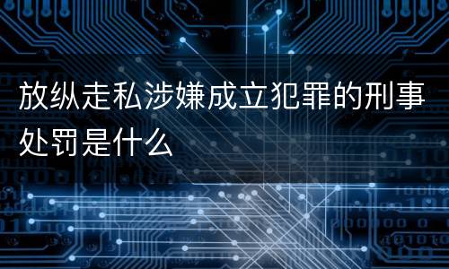 放纵走私涉嫌成立犯罪的刑事处罚是什么