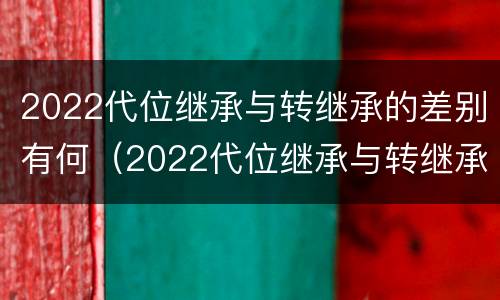 2022代位继承与转继承的差别有何（2022代位继承与转继承的差别有何不同）