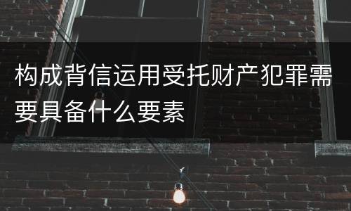 构成背信运用受托财产犯罪需要具备什么要素
