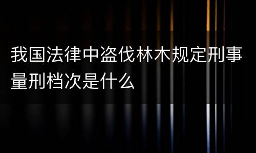 我国法律中盗伐林木规定刑事量刑档次是什么