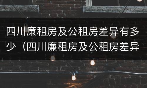 四川廉租房及公租房差异有多少（四川廉租房及公租房差异有多少年）