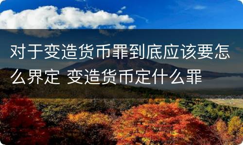 对于变造货币罪到底应该要怎么界定 变造货币定什么罪