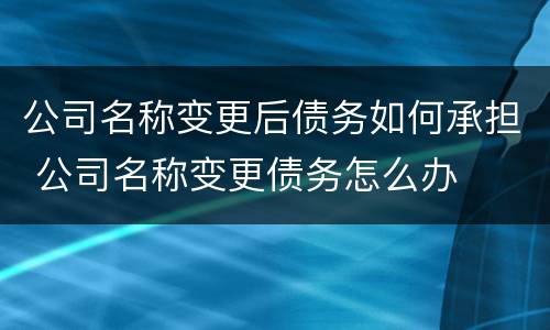 公司名称变更后债务如何承担 公司名称变更债务怎么办
