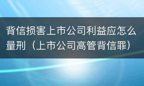 背信损害上市公司利益应怎么量刑（上市公司高管背信罪）