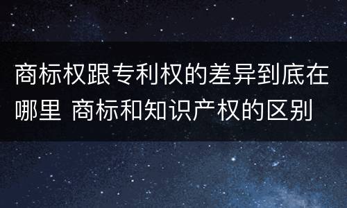商标权跟专利权的差异到底在哪里 商标和知识产权的区别