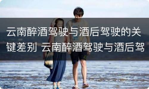 云南醉酒驾驶与酒后驾驶的关键差别 云南醉酒驾驶与酒后驾驶的关键差别是什么
