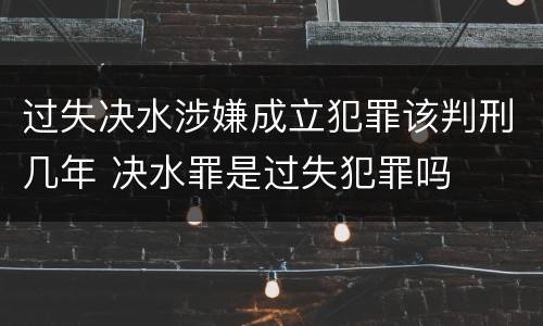 过失决水涉嫌成立犯罪该判刑几年 决水罪是过失犯罪吗