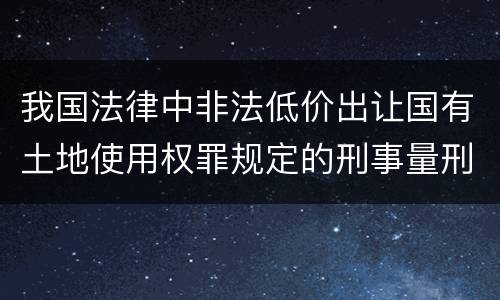 我国法律中非法低价出让国有土地使用权罪规定的刑事量刑幅度是什么