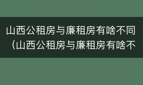 山西公租房与廉租房有啥不同（山西公租房与廉租房有啥不同之处）