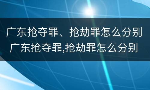 广东抢夺罪、抢劫罪怎么分别 广东抢夺罪,抢劫罪怎么分别认定