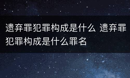 遗弃罪犯罪构成是什么 遗弃罪犯罪构成是什么罪名