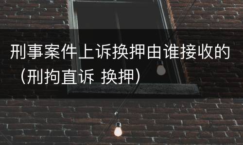刑事案件上诉换押由谁接收的（刑拘直诉 换押）