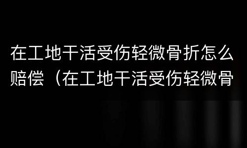 在工地干活受伤轻微骨折怎么赔偿（在工地干活受伤轻微骨折怎么赔偿多少钱）