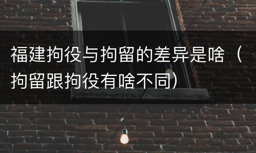 福建拘役与拘留的差异是啥（拘留跟拘役有啥不同）