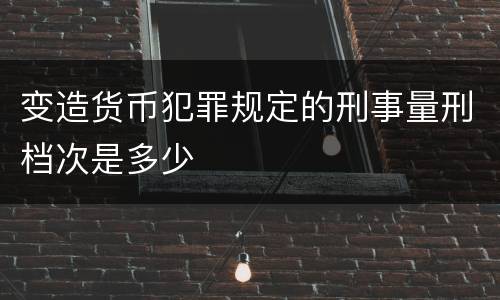 变造货币犯罪规定的刑事量刑档次是多少
