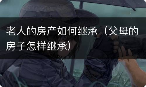 老人的房产如何继承（父母的房子怎样继承）