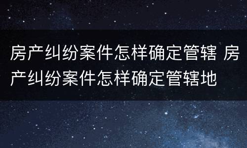 房产纠纷案件怎样确定管辖 房产纠纷案件怎样确定管辖地
