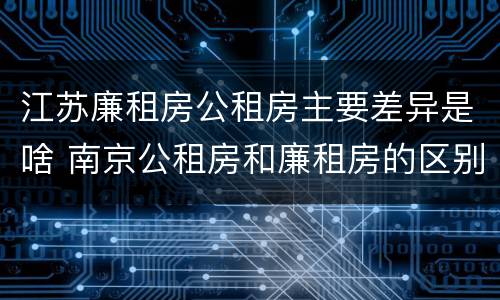江苏廉租房公租房主要差异是啥 南京公租房和廉租房的区别