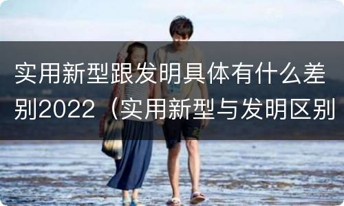 实用新型跟发明具体有什么差别2022（实用新型与发明区别）