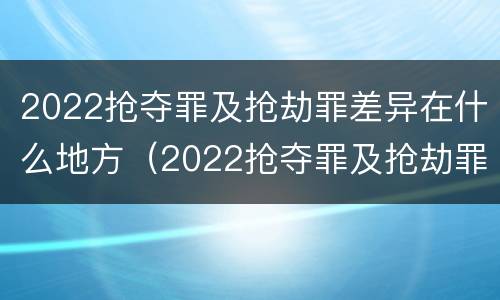 2022抢夺罪及抢劫罪差异在什么地方（2022抢夺罪及抢劫罪差异在什么地方可以查到）