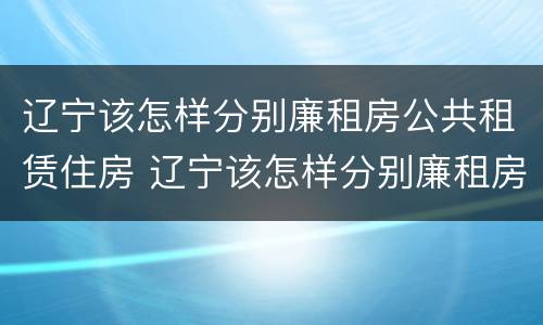 辽宁该怎样分别廉租房公共租赁住房 辽宁该怎样分别廉租房公共租赁住房和住宅