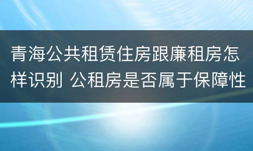 青海公共租赁住房跟廉租房怎样识别 公租房是否属于保障性住房