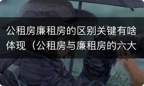 公租房廉租房的区别关键有啥体现（公租房与廉租房的六大区别）