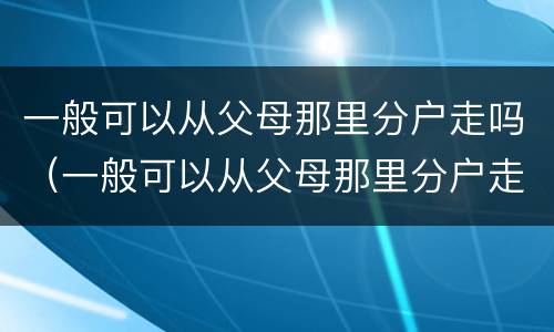 一般可以从父母那里分户走吗（一般可以从父母那里分户走吗）