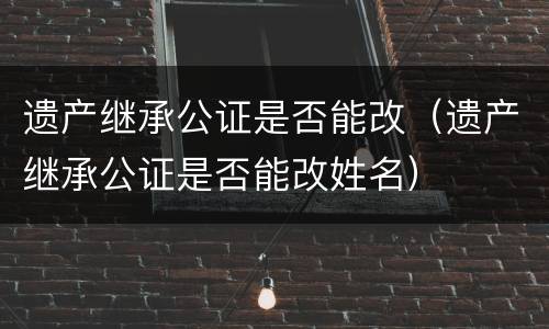 遗产继承公证是否能改（遗产继承公证是否能改姓名）