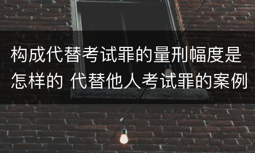 构成代替考试罪的量刑幅度是怎样的 代替他人考试罪的案例