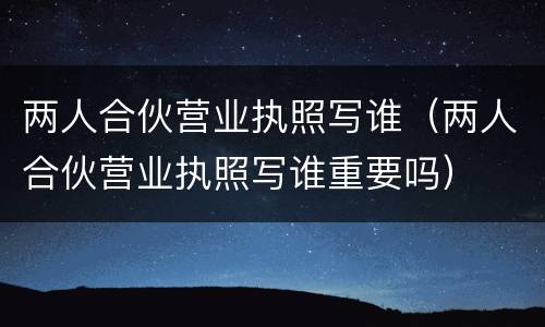 两人合伙营业执照写谁（两人合伙营业执照写谁重要吗）