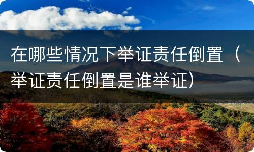 在哪些情况下举证责任倒置（举证责任倒置是谁举证）